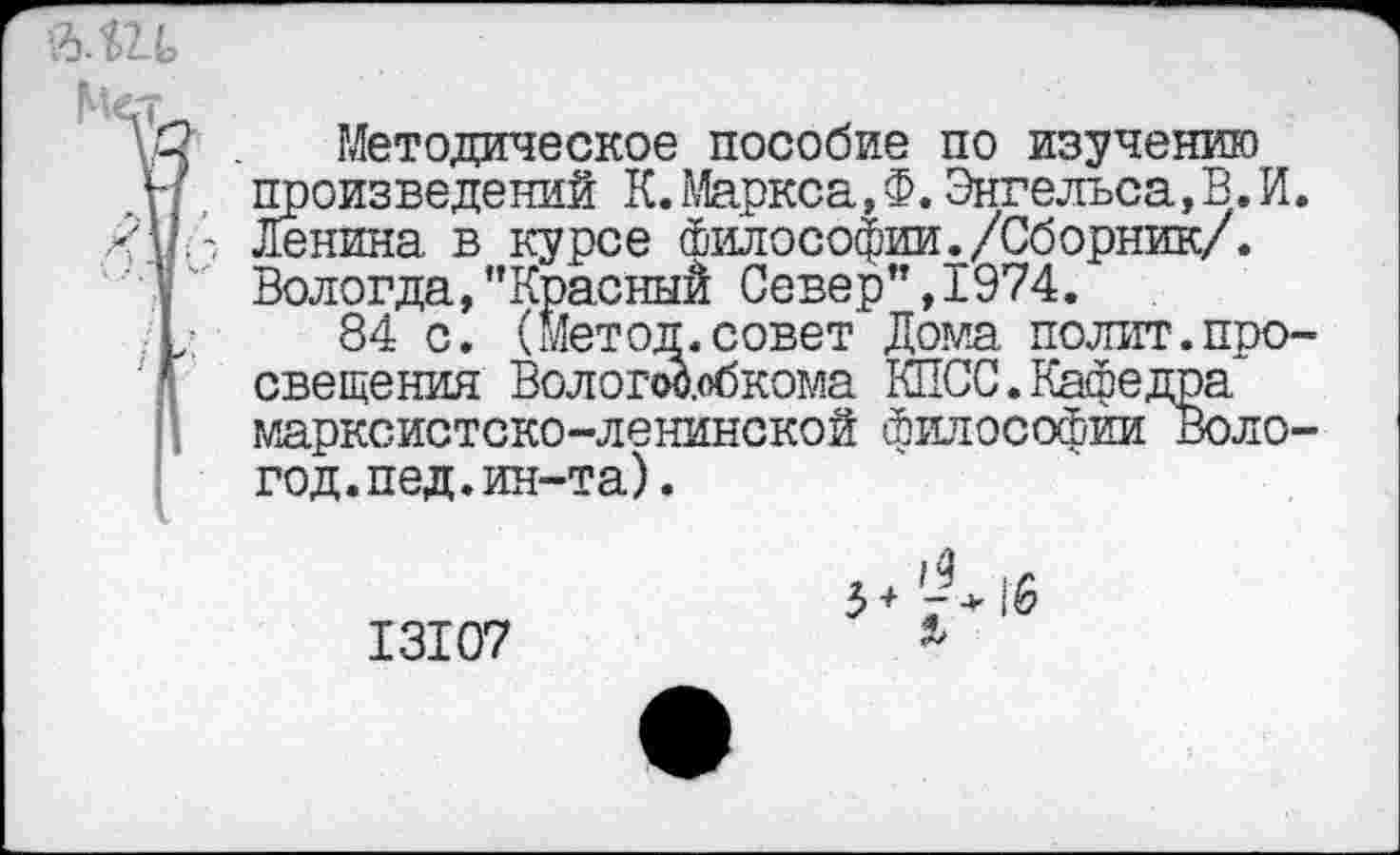 ﻿Методическое пособие по изучению произведений К.Маркса,Ф.Энгельса,В.И. Ленина в курсе Философии./Сборник/. Вологда, ’’Красный Север”, 1974.
84 с. (Метод.совет Дома полит.просвещения Волотобкома КПСС.Кафедра марксистско-ленинской философии Воло-год.пед.ин-та).
13107